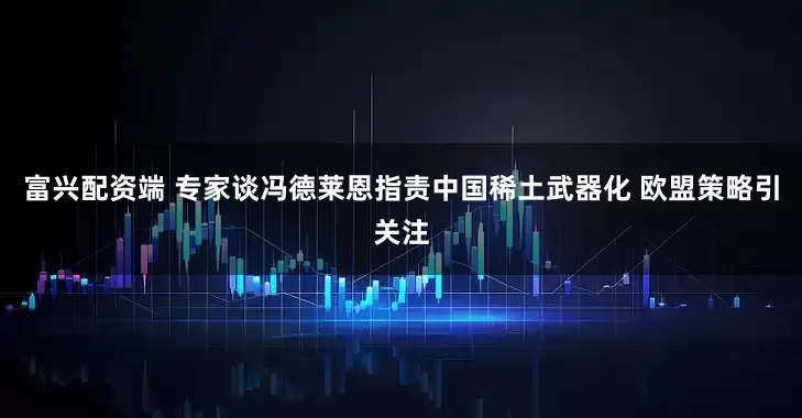 富兴配资端 专家谈冯德莱恩指责中国稀土武器化 欧盟策略引关注