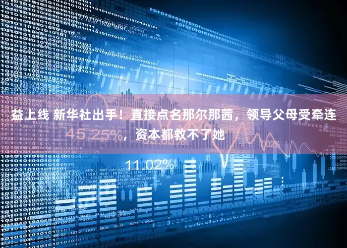 益上线 新华社出手！直接点名那尔那茜，领导父母受牵连，资本都救不了她