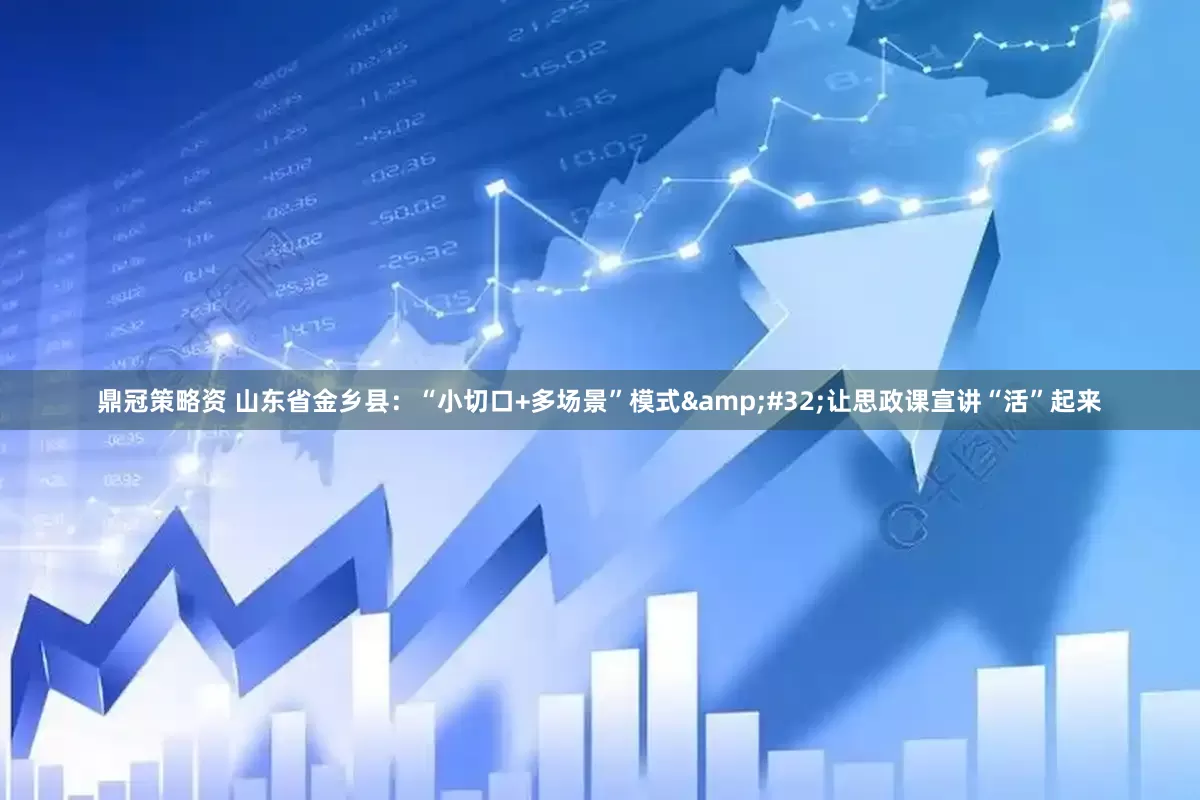 鼎冠策略资 山东省金乡县：“小切口+多场景”模式 让思政课宣讲“活”起来
