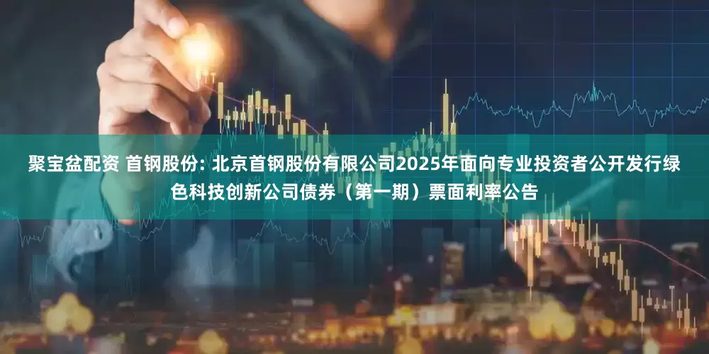 聚宝盆配资 首钢股份: 北京首钢股份有限公司2025年面向专业投资者公开发行绿色科技创新公司债券（第一期）票面利率公告