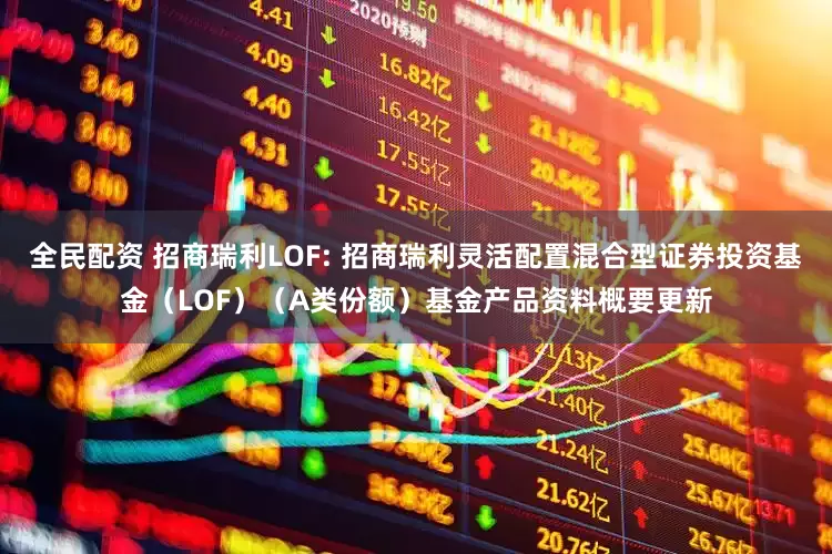 全民配资 招商瑞利LOF: 招商瑞利灵活配置混合型证券投资基金（LOF）（A类份额）基金产品资料概要更新