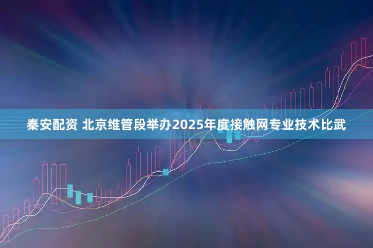 秦安配资 北京维管段举办2025年度接触网专业技术比武