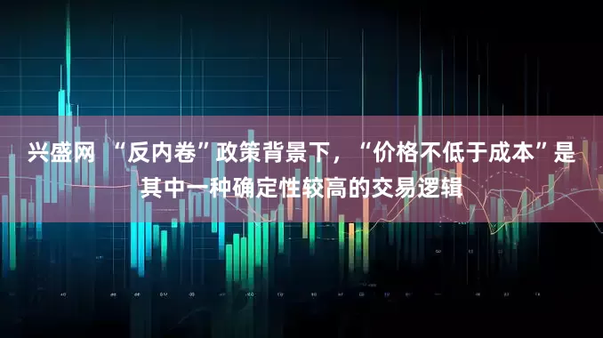 兴盛网  “反内卷”政策背景下，“价格不低于成本”是其中一种确定性较高的交易逻辑