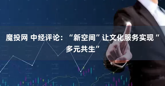 魔投网 中经评论：“新空间”让文化服务实现“多元共生”