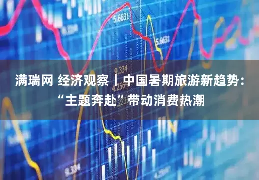 满瑞网 经济观察丨中国暑期旅游新趋势：“主题奔赴”带动消费热潮