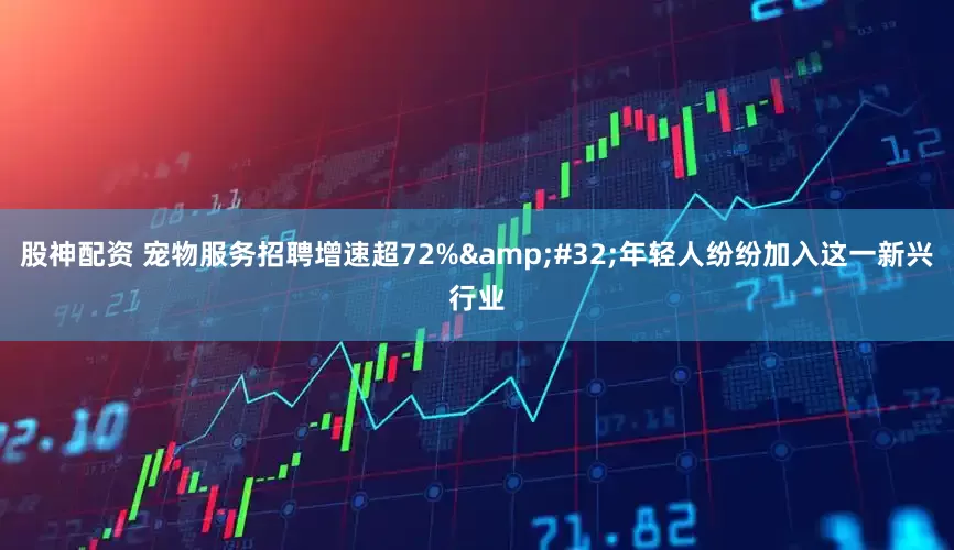 股神配资 宠物服务招聘增速超72% 年轻人纷纷加入这一新兴行业