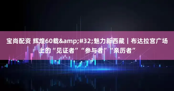 宝尚配资 辉煌60载 魅力新西藏｜布达拉宫广场上的“见证者”“参与者”“亲历者”