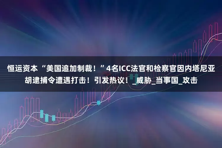 恒运资本 “美国追加制裁！”4名ICC法官和检察官因内塔尼亚胡逮捕令遭遇打击！引发热议！_威胁_当事国_攻击