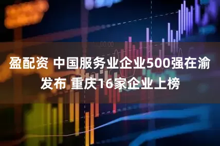 盈配资 中国服务业企业500强在渝发布 重庆16家企业上榜