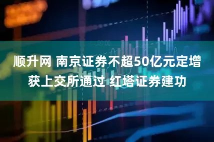 顺升网 南京证券不超50亿元定增获上交所通过 红塔证券建功