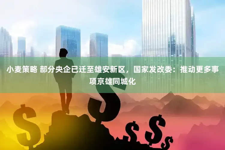小麦策略 部分央企已迁至雄安新区，国家发改委：推动更多事项京雄同城化