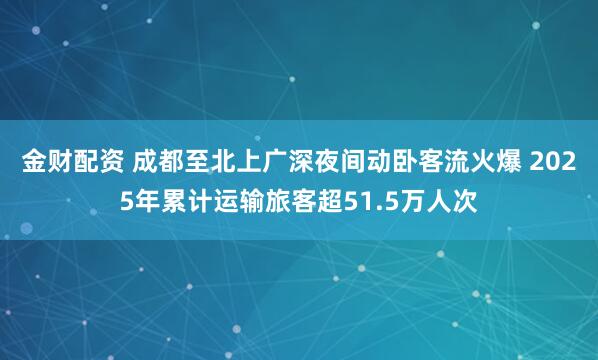 金财配资 成都至北上广深夜间动卧客流火爆 2025年累计运输旅客超51.5万人次