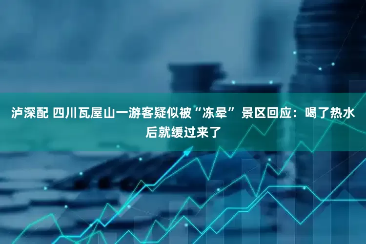 泸深配 四川瓦屋山一游客疑似被“冻晕” 景区回应：喝了热水后就缓过来了