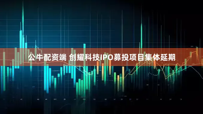 公牛配资端 创耀科技IPO募投项目集体延期