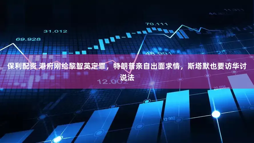 保利配资 港府刚给黎智英定罪，特朗普亲自出面求情，斯塔默也要访华讨说法