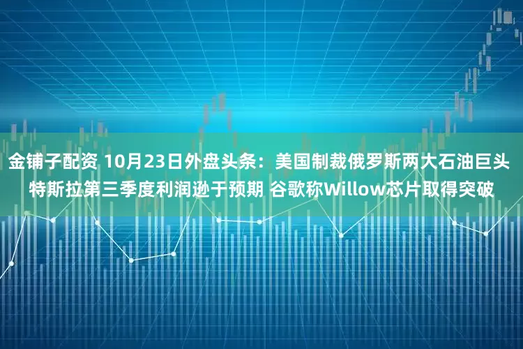 金铺子配资 10月23日外盘头条：美国制裁俄罗斯两大石油巨头 特斯拉第三季度利润逊于预期 谷歌称Willow芯片取得突破