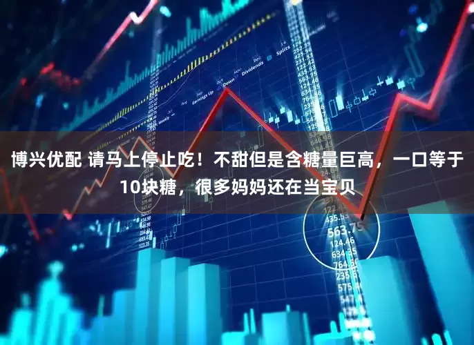 博兴优配 请马上停止吃！不甜但是含糖量巨高，一口等于10块糖，很多妈妈还在当宝贝