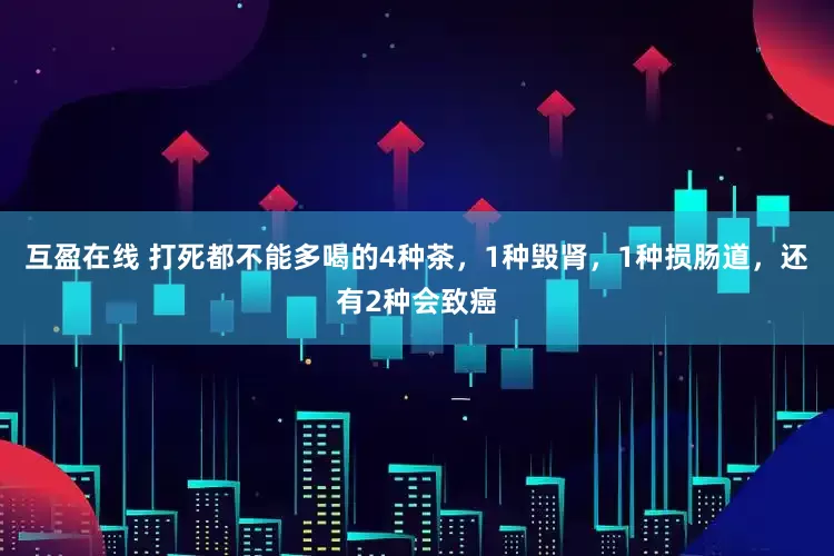 互盈在线 打死都不能多喝的4种茶，1种毁肾，1种损肠道，还有2种会致癌